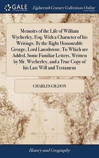 Memoirs of the Life of William Wycherley, Esq; With a Character of his Writings. By the Right Honourable George, Lord Lansdowne. To Which are Added, Some Familiar Letters, Written by Mr. Wycherley, and a True Copy of his Last Will and Testament