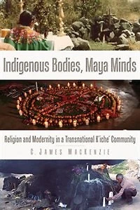 Indigenous Bodies, Maya Minds: Religion and Modernity a Transnational K'iche' Community