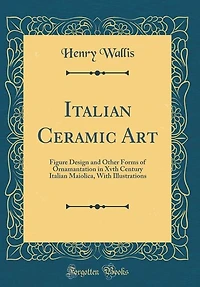 Italian Ceramic Art: Figure Design and Other Forms of Ornamantation Xvth Century Maiolica, With Illustrations