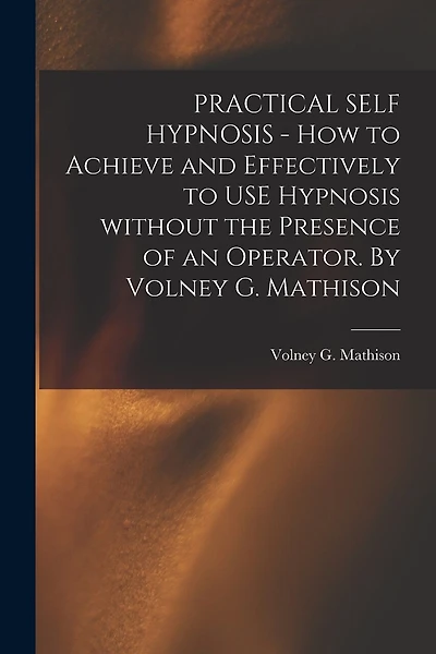 PRACTICAL SELF HYPNOSIS - How to Achieve and Effectively to USE Hypnosis Without the Presence of an Operator. By Volney G. Mathison
