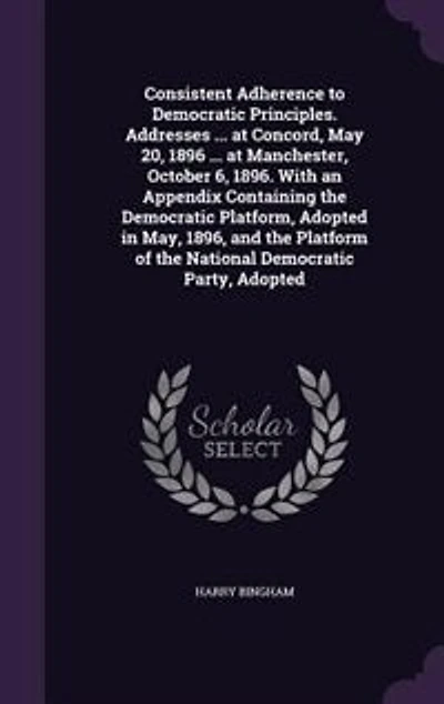Consistent Adherence to Democratic Principles. Addresses ... at Concord, May 20, 1896 Manchester, October 6, 1896. With an Appendix Containing the Platform, Adopted May, 1896, and Platform of National Party,
