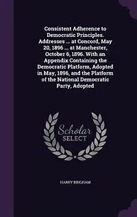 Consistent Adherence to Democratic Principles. Addresses ... at Concord, May 20, 1896 Manchester, October 6, 1896. With an Appendix Containing the Platform, Adopted May, 1896, and Platform of National Party,