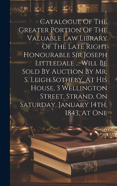 Catalogue Of The Greater Portion Of The Valuable Law Library Of The Late Right Honourable Sir Joseph Littledale ... Will Be Sold By Auction By Mr. S. Leigh Sotheby, At His House, 3 Wellington Street, Strand, On Saturday, January 14th, 1843, At One