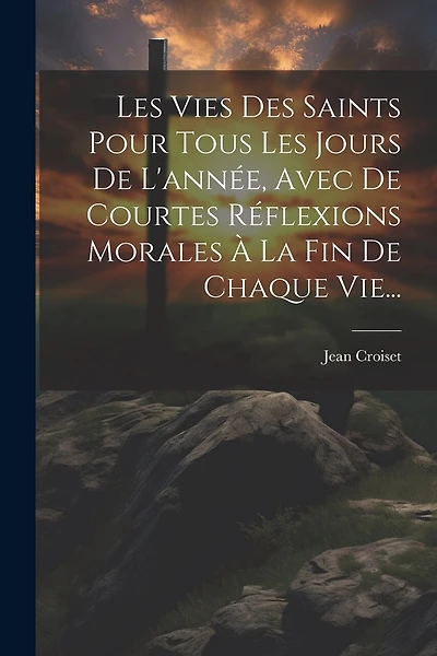 Les Vies Des Saints Pour Tous Les Jours De L'année, Avec De Courtes Réflexions Morales À La Fin De Chaque Vie...