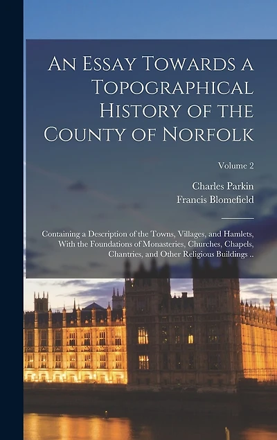 An Essay Towards a Topographical History of the County of Norfolk: Containing a Description of the Towns, Villages, and Hamlets, With the Foundations of Monasteries, Churches, Chapels, Chantries, and Other Religious Buildings ..; Volume 2