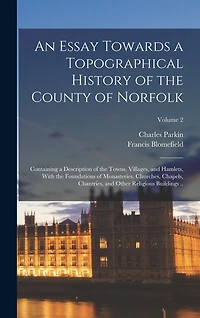 An Essay Towards a Topographical History of the County of Norfolk: Containing a Description of the Towns, Villages, and Hamlets, With the Foundations of Monasteries, Churches, Chapels, Chantries, and Other Religious Buildings ..; Volume 2