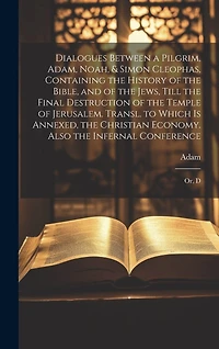 Dialogues Between a Pilgrim, Adam, Noah, & Simon Cleophas, Containing the History of the Bible, and of the Jews, Till the Final Destruction of the Temple of Jerusalem. Transl. to Which Is Annexed, the Christian Economy. Also the Infernal Conference: Or, D