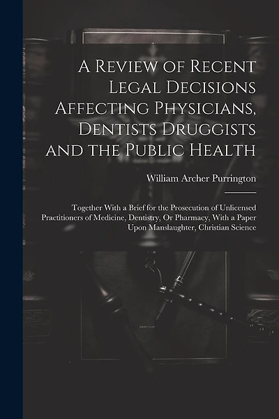 A Review of Recent Legal Decisions Affecting Physicians, Dentists Druggists and the Public Health: Together With a Brief for the Prosecution of Unlicensed Practitioners of Medicine, Dentistry, Or Pharmacy, With a Paper Upon Manslaughter, Christian Science