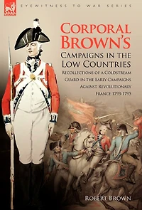Corporal Brown's Campaigns the Low Countries: Recollections of a Coldstream Guard Early Against Revolutionary France 1793-1795