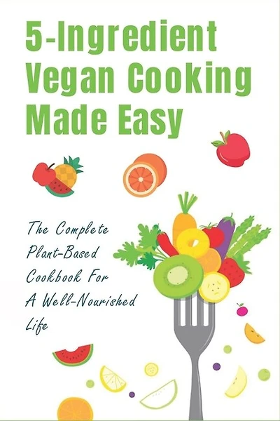 5-Ingredient Vegan Cooking Made Easy: The Complete Plant-Based Cookbook For A Well-Nourished Life: Simple Plant-Based Recipes For Beginners
