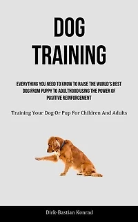 Dog Training: Everything You Need To Know To Raise The World's Best Dog From Puppy To Adulthood Using The Power Of Positive Reinforcement (Training Your Dog Or Pup For Children And Adults)