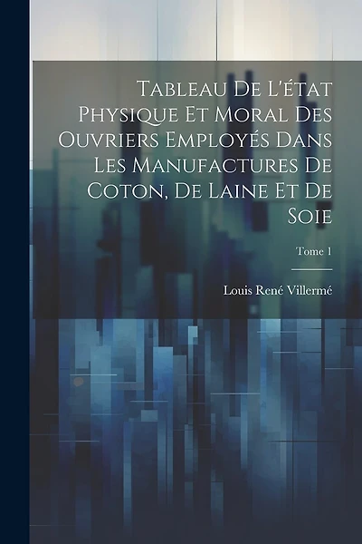 Tableau de l'état physique et moral des ouvriers employés dans les manufactures de coton, de laine et de soie; Tome 1