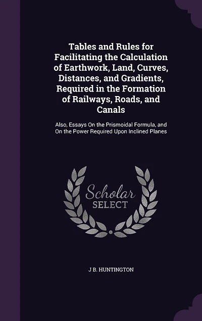 Tables and Rules for Facilitating the Calculation of Earthwork, Land, Curves, Distances, Gradients, Required Formation Railways, Roads, Canals: Also, Essays on Prismoidal Formula, Power Upon Inclined Planes