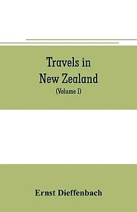 Travels in New Zealand: with contributions to the geography, geology, botany, and natural history of that country (Volume I)