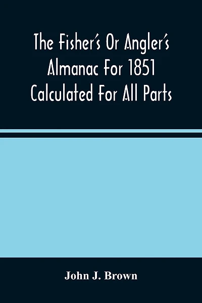 The Fisher'S Or Angler'S Almanac For 1851 Calculated For All Parts Of The United States Containing, Besides The Usual Information Maxims And Hints For Anglers In Prose And Verse &C. &C. Beautifully Illustrated