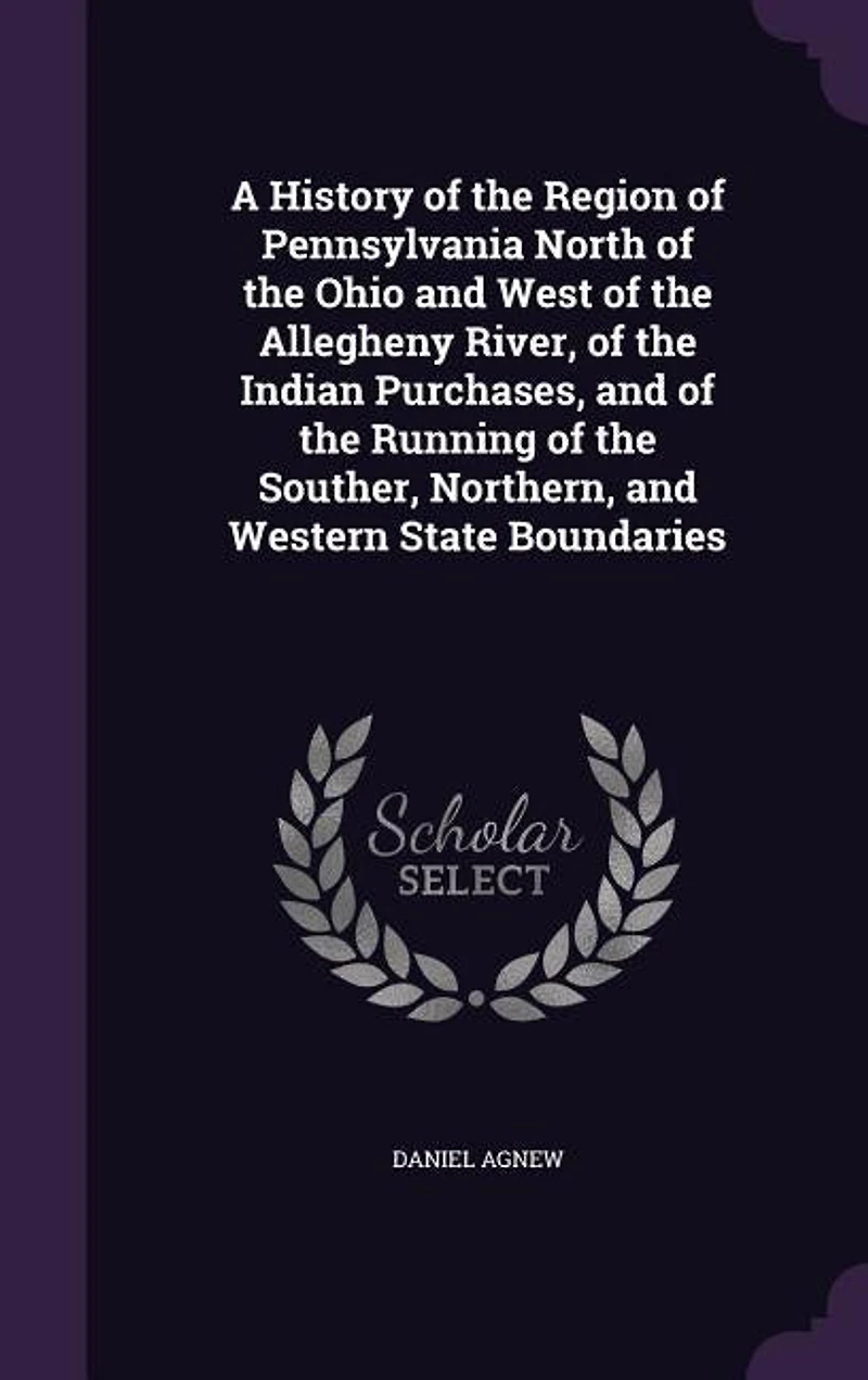 A History of the Region of Pennsylvania North of the Ohio and West of the Allegheny River, of the Indian Purchases, and of the Running of the Souther, Northern, and Western State Boundaries