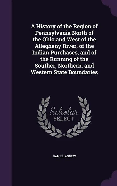 A History of the Region of Pennsylvania North of the Ohio and West of the Allegheny River, of the Indian Purchases, and of the Running of the Souther, Northern, and Western State Boundaries