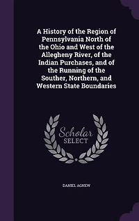 A History of the Region of Pennsylvania North of the Ohio and West of the Allegheny River, of the Indian Purchases, and of the Running of the Souther, Northern, and Western State Boundaries