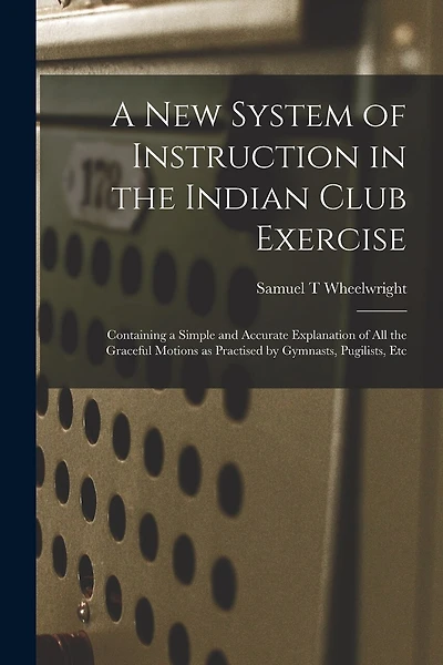 A New System of Instruction in the Indian Club Exercise [microform]: Containing a Simple and Accurate Explanation of All the Graceful Motions as Practised by Gymnasts, Pugilists, Etc