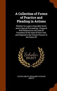 A Collection Of Forms Practice and Pleading Actions: Whether for Legal or Equitable Relief, Special Proceedings; Prepared With Reference to the Code Procedure State New York, Adapted Present States