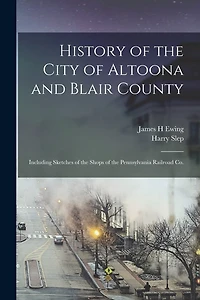 History of the City of Altoona and Blair County: Including Sketches of the Shops of the Pennsylvania Railroad Co