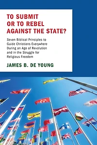 to Submit or Rebel Against the State?: Seven Biblical Principles Guide Christians Everywhere During an Age of Revolution and Struggle for Religious Freedom