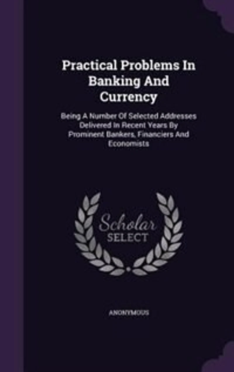 Practical Problems In Banking And Currency: Being A Number Of Selected Addresses Delivered In Recent Years By Prominent Bankers, Financiers And