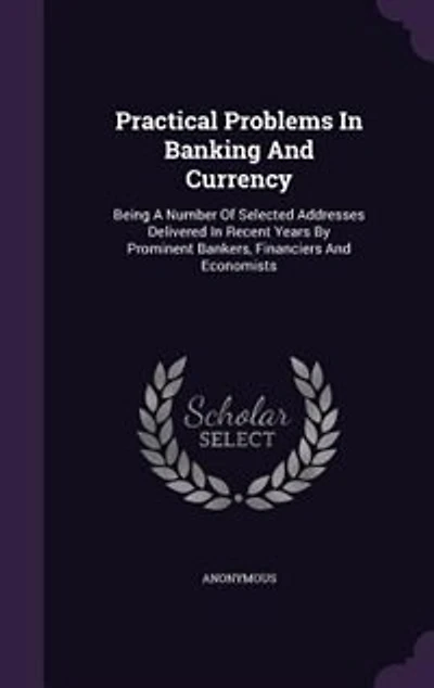 Practical Problems In Banking And Currency: Being A Number Of Selected Addresses Delivered In Recent Years By Prominent Bankers, Financiers And