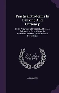 Practical Problems In Banking And Currency: Being A Number Of Selected Addresses Delivered In Recent Years By Prominent Bankers, Financiers And
