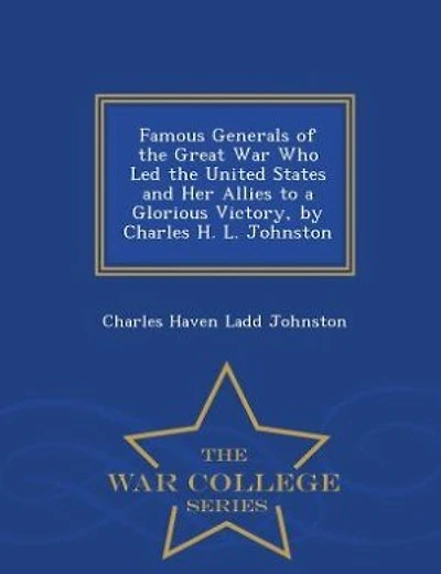Famous Generals of the Great War Who Led the United States and Her Allies to a Glorious Victory, by Charles H. L. Johnston - War College Series