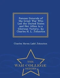 Famous Generals of the Great War Who Led the United States and Her Allies to a Glorious Victory, by Charles H. L. Johnston - War College Series