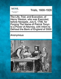 The Life, Trial, and Execution, of Henry Weston, Who Was Executed, Before Newgate, July 6, 1796, for Forging the Name of Patrick Tonyn to a Power of Attorney, with Intent to Defraud the Bank of England of £5000