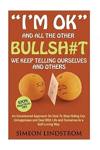 "I'm OK" - And All The Other BULLSH#T We Keep Telling Ourselves And Others: An Uncensored Approach On How To Stop Hiding Our Unhappiness and Deal With Life and Ourselves in a Self-Loving Way