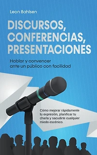Discursos, conferencias, presentaciones: Hablar y convencer ante un público con facilidad - Cómo mejorar rápidamente tu expresión, planificar tu charla y sacudirte cualquier miedo escénico