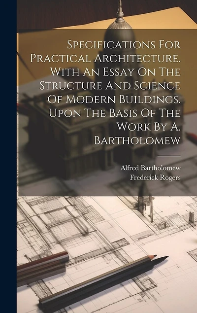 Specifications For Practical Architecture. With An Essay On The Structure And Science Of Modern Buildings. Upon The Basis Of The Work By A. Bartholomew