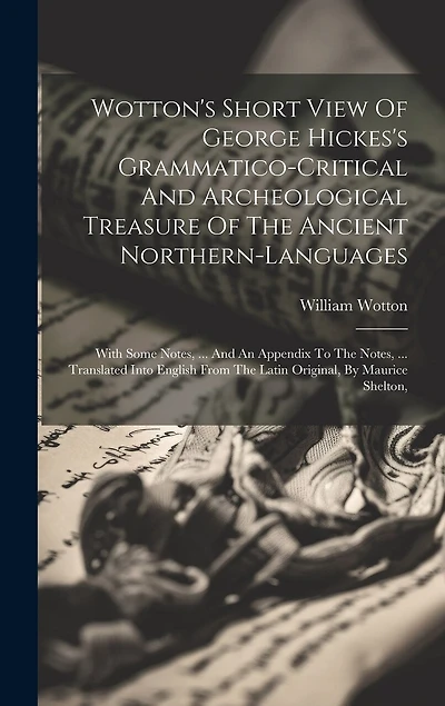 Wotton's Short View Of George Hickes's Grammatico-critical And Archeological Treasure Of The Ancient Northern-languages: With Some Notes, ... And An Appendix To The Notes, ... Translated Into English From The Latin Original, By Maurice Shelton,