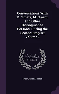 Conversations With M. Thiers, Guizot, and Other Distinguished Persons, During the Second Empire; Volume 1
