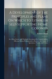 A Development of the Principles and Plans On Which to Establish Self-Supporting Home Colonies: As a Most Secure and Profitable Investment for Capital, and an Effectual Means Permanently to Remove the Causes of Ignorance, Poverty