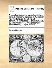 A Compleat System Of Navigation: In Two Parts. I. Atkinson's Epitome. Ii. Navigation New Modell'd: Or, The Whole Art Performed, With
