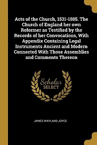 Acts of the Church, 1531-1885. Church England her own Reformer as Testified by Records Convocations, With Appendix Containing Legal Instruments Ancient and Modern Connected Those Assemblies Comments Thereon