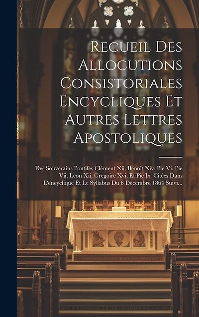 Recueil Des Allocutions Consistoriales Encycliques Et Autres Lettres Apostoliques: Des Souverains Pontifes Clément Xii, Benoit Xiv, Pie Vi, Pie Vii, Léon Xii, Gregoire Xvi, Et Pie Ix. Citées Dans L'encyclique Et Le Syllabus Du 8 Décembre 1864 Suivi...