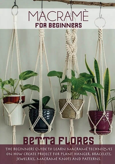 Macramé For Beginners: The Beginners Guide To Learn Macramé Techniques On How Create Project For Plant Hanger, Bracelets,