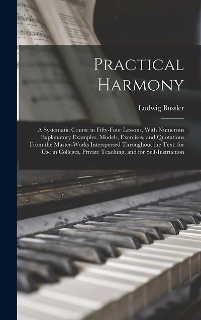 Practical Harmony: A Systematic Course in Fifty-Four Lessons, With Numerous Explanatory Examples, Models, Exercises, and Quotations From the Master-Works Interspersed Throughout the Text. for Use in Colleges, Private Teaching, and for Self-Instruction