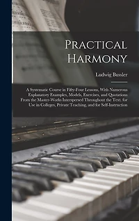 Practical Harmony: A Systematic Course in Fifty-Four Lessons, With Numerous Explanatory Examples, Models, Exercises, and Quotations From the Master-Works Interspersed Throughout the Text. for Use in Colleges, Private Teaching, and for Self-Instruction