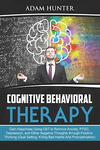 Cognitive Behavioral Therapy: Gain Happiness Using CBT to Remove Anxiety, PTSD, Depression, and Other Negative Thoughts through Positive Thinking (Goal Setting, Killing Bad Habits And Procrastination)