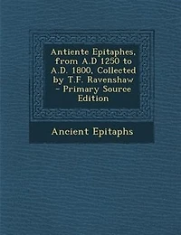 Antiente Epitaphes, From A.D 1250 to A.D. 1800, Collected by T.F. Ravenshaw