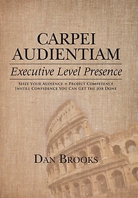 Carpei Audientiam: Executive Level Presence: Seize Your Audience, Project Competence Instill Confidence You Can Get the Job Done