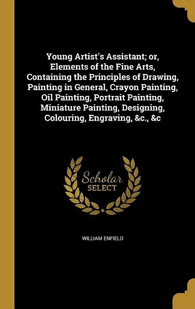 Young Artist's Assistant; or, Elements of the Fine Arts, Containing Principles Drawing, Painting General, Crayon Painting, oil Portrait Miniature Designing, Colouring, Engraving, &c., &c