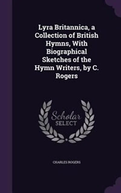 Lyra Britannica, a Collection of British Hymns, With Biographical Sketches the Hymn Writers, by C. Rogers