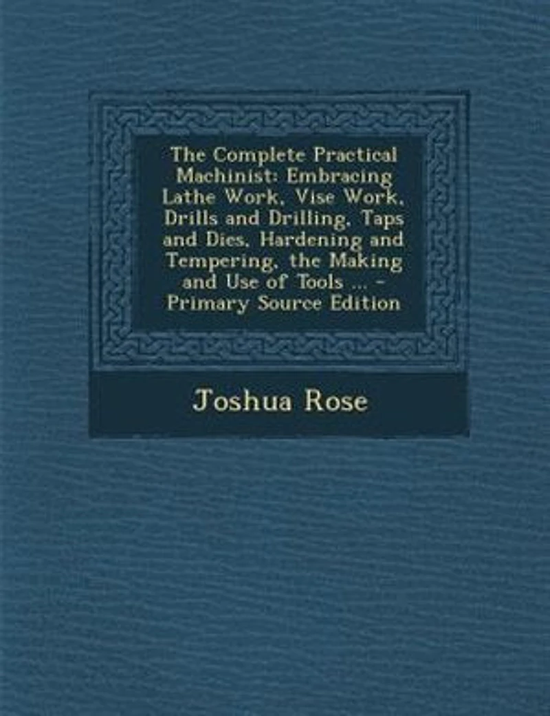 The Complete Practical Machinist: Embracing Lathe Work, Vise Work, Drills and Drilling, Taps and Dies, Hardening and Tempering, the M